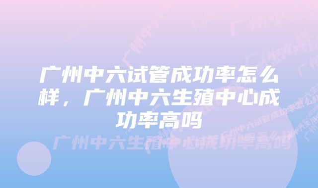 广州中六试管成功率怎么样,广州中六生殖中心成功率高吗