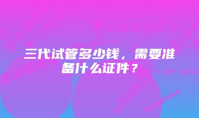 三代试管多少钱,需要准备什么证件?