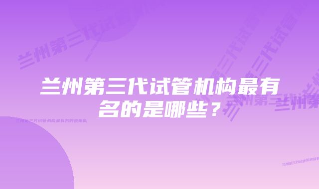 兰州第三代试管机构最有名的是哪些?