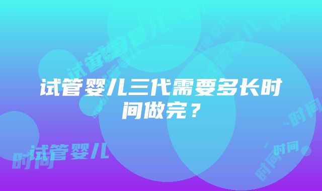 试管婴儿三代需要多长时间做完?
