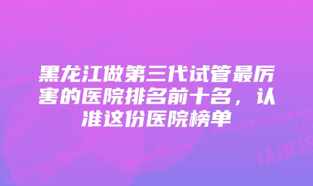 黑龙江做第三代试管最厉害的医院排名前十名,认准这份医院榜单