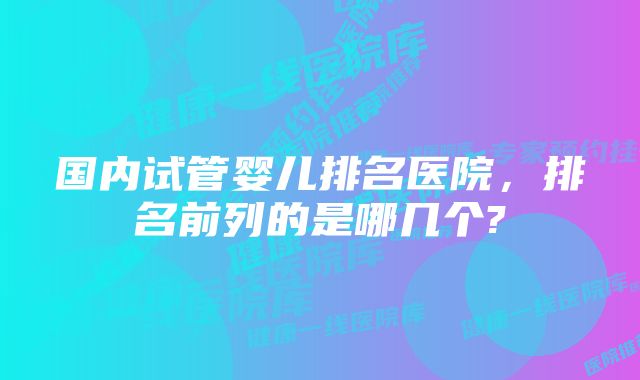 国内试管婴儿排名医院,排名前列的是哪几个?