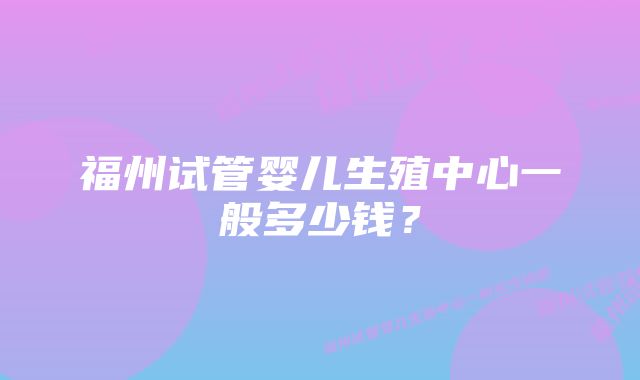 福州试管婴儿生殖中心一般多少钱?