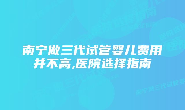 南宁做三代试管婴儿费用并不高,医院选择指南