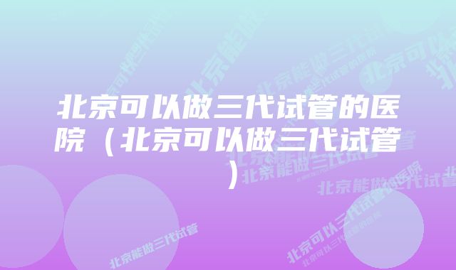北京可以做三代试管的医院(北京可以做三代试管)
