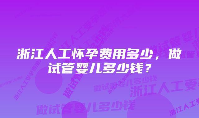 浙江人工怀孕费用多少,做试管婴儿多少钱?