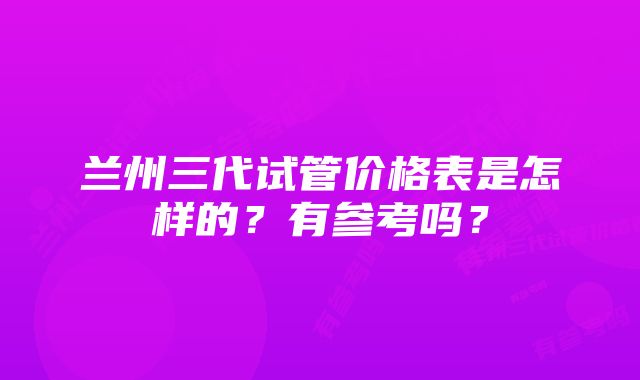 兰州三代试管价格表是怎样的?有参考吗?
