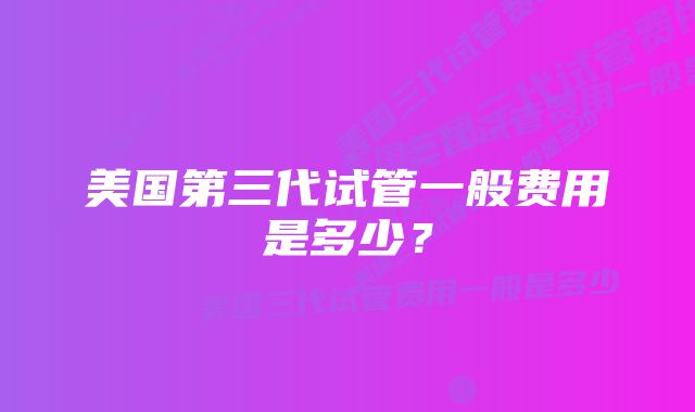 美国第三代试管一般费用是多少?