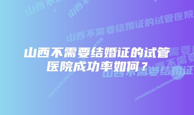 山西不需要结婚证的试管医院成功率如何?
