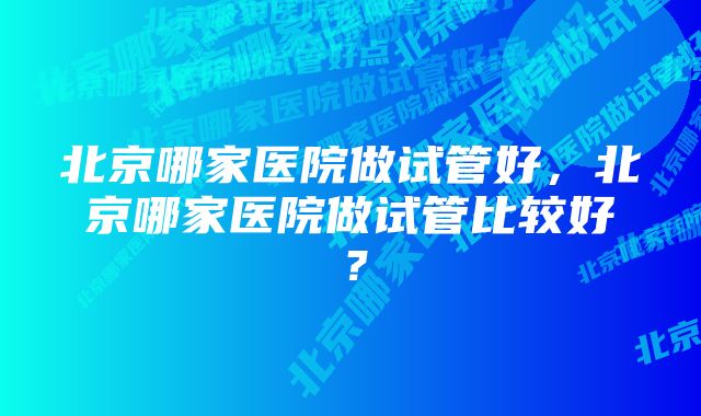 北京哪家医院做试管好,北京哪家医院做试管比较好?