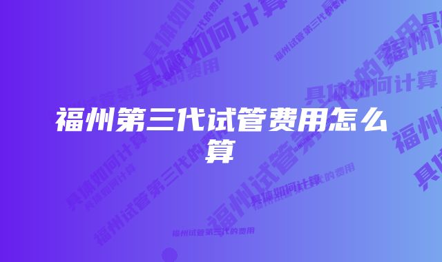 福州第三代试管费用怎么算