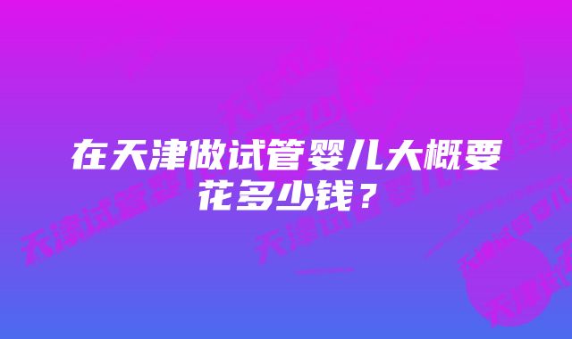 在天津做试管婴儿大概要花多少钱?