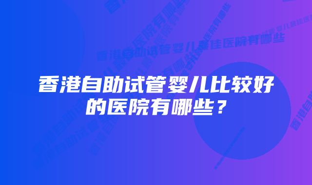 香港自助试管婴儿比较好的医院有哪些?
