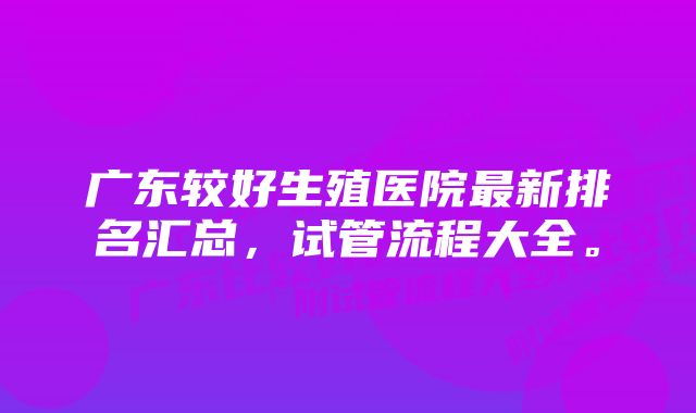 广东较好生殖医院最新排名汇总,试管流程大全。