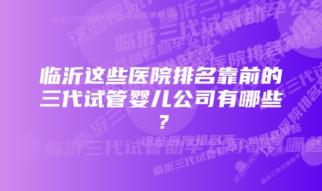 临沂这些医院排名靠前的三代试管婴儿公司有哪些?