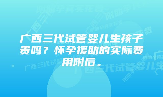 广西三代试管婴儿生孩子贵吗?怀孕援助的实际费用附后。