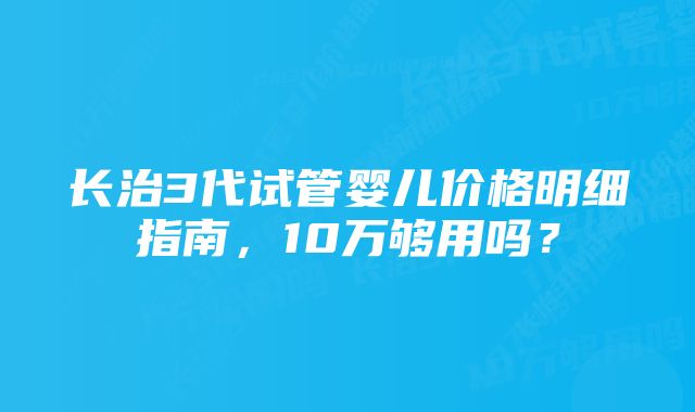 长治3代试管婴儿价格明细指南,10万够用吗?