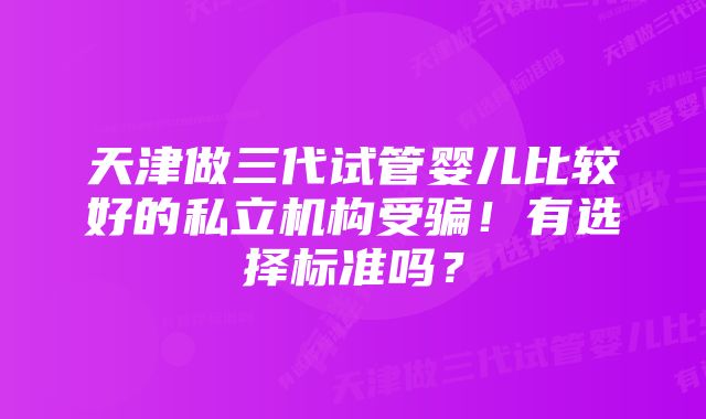 天津做三代试管婴儿比较好的私立机构受骗!有选择标准吗?