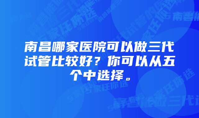 南昌哪家医院可以做三代试管比较好?你可以从五个中选择。
