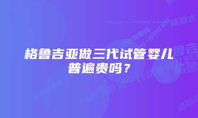 格鲁吉亚做三代试管婴儿普遍贵吗?