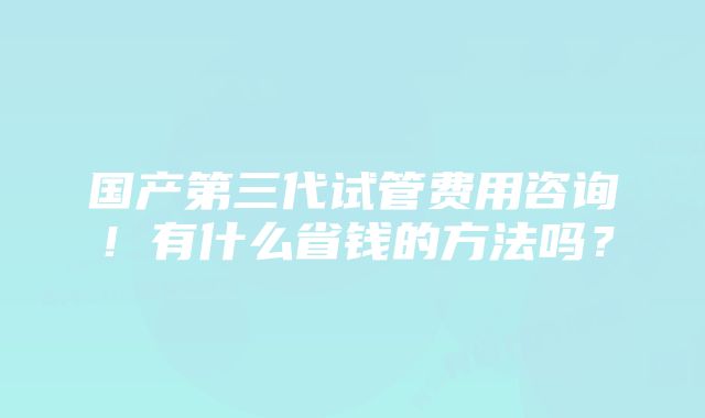 国产第三代试管费用咨询！有什么省钱的方法吗？