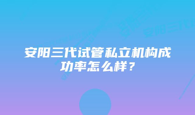 安阳三代试管私立机构成功率怎么样?