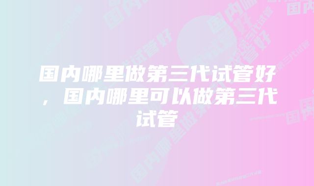 国内哪里做第三代试管好，国内哪里可以做第三代试管