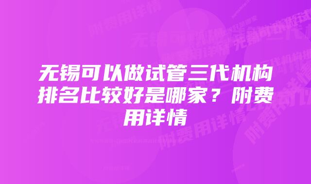 无锡可以做试管三代机构排名比较好是哪家?附费用详情
