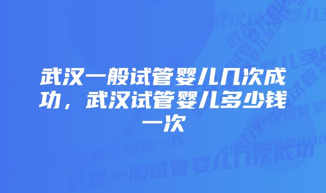 武汉一般试管婴儿几次成功，武汉试管婴儿多少钱一次