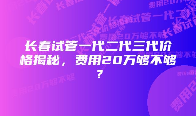 长春试管一代二代三代价格揭秘,费用20万够不够?