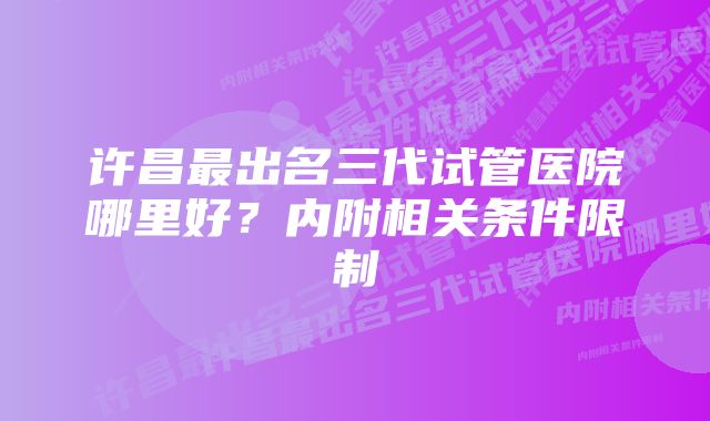 许昌最出名三代试管医院哪里好?内附相关条件限制