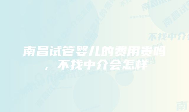 南昌试管婴儿的费用贵吗,不找中介会怎样
