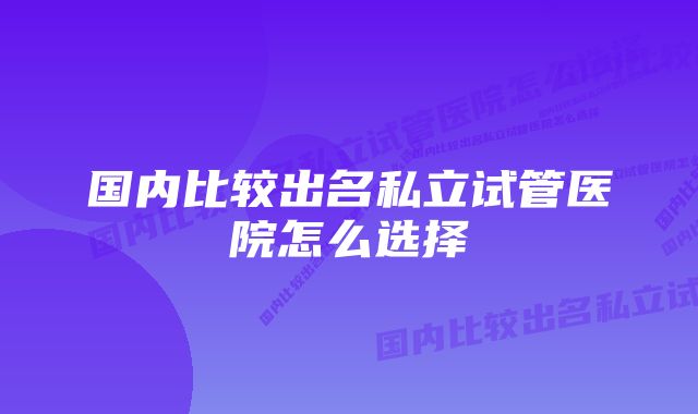 国内比较出名私立试管医院怎么选择