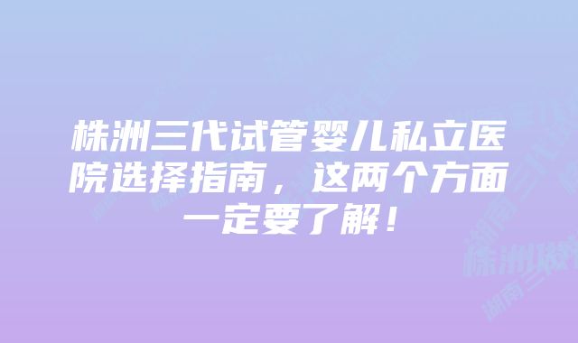 株洲三代试管婴儿私立医院选择指南,这两个方面一定要了解!