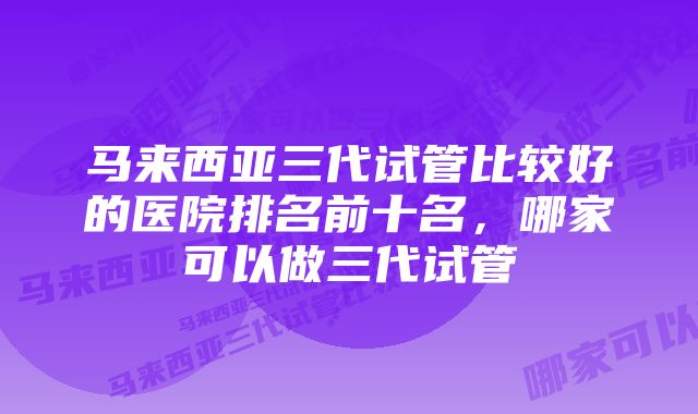 马来西亚三代试管比较好的医院排名前十名,哪家可以做三代试管