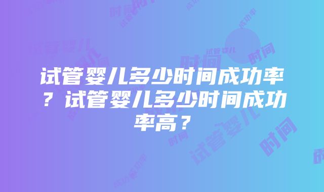 试管婴儿多少时间成功率?试管婴儿多少时间成功率高?