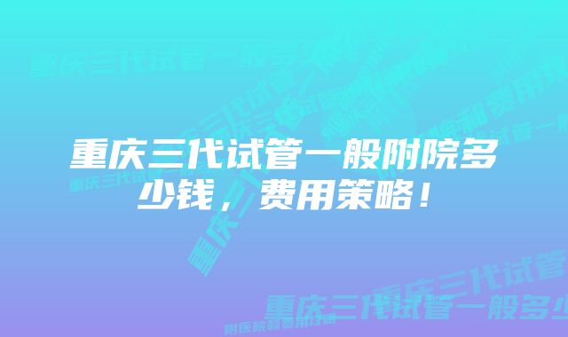 重庆三代试管一般附院多少钱,费用策略!