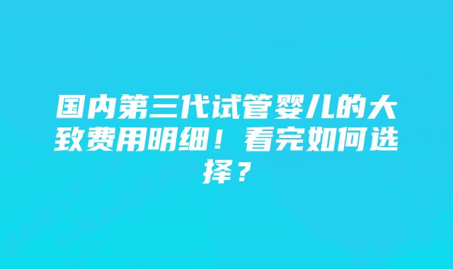 国内第三代试管婴儿的大致费用明细!看完如何选择?