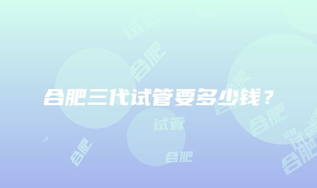 合肥三代试管要多少钱?
