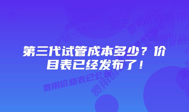 第三代试管成本多少?价目表已经发布了!