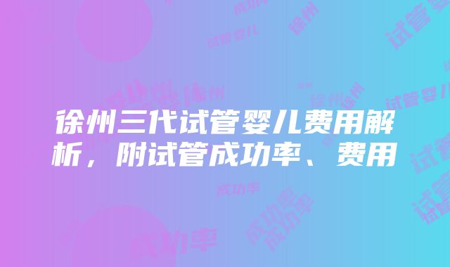 徐州三代试管婴儿费用解析,附试管成功率、费用