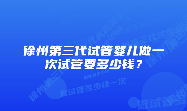 徐州第三代试管婴儿做一次试管要多少钱?