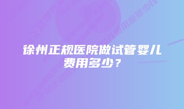 徐州正规医院做试管婴儿费用多少?