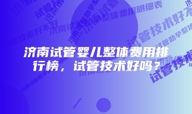 济南试管婴儿整体费用排行榜,试管技术好吗?
