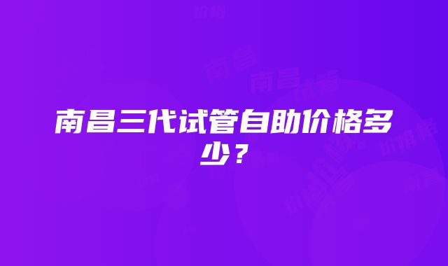南昌三代试管自助价格多少?