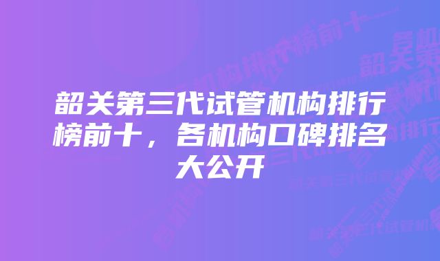 韶关第三代试管机构排行榜前十,各机构口碑排名大公开