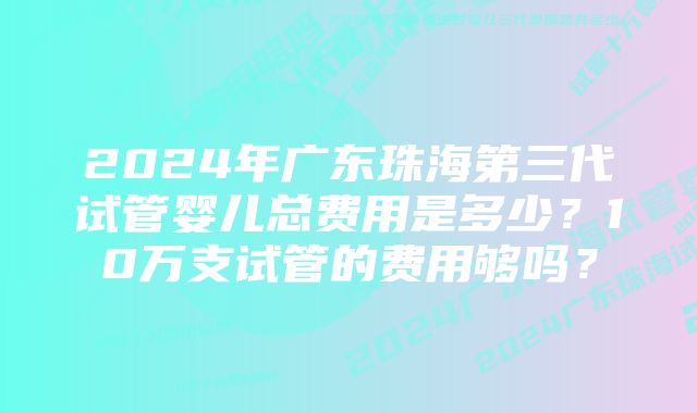 2024年广东珠海第三代试管婴儿总费用是多少?10万支试管的费用够吗?