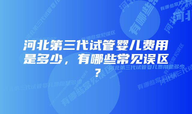 河北第三代试管婴儿费用是多少,有哪些常见误区?