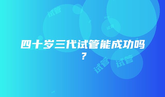 四十岁三代试管能成功吗?