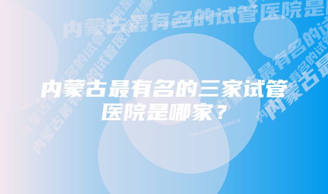 内蒙古最有名的三家试管医院是哪家?